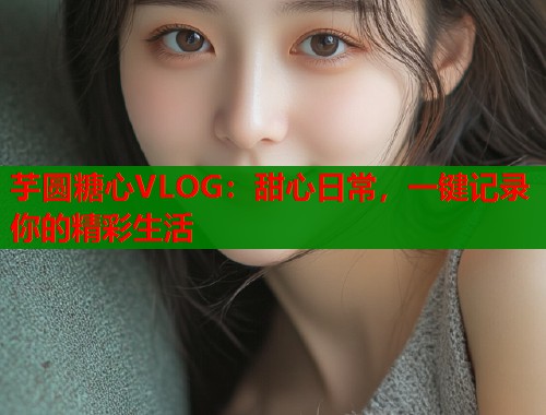 芋圆糖心VLOG：甜心日常，一键记录你的精彩生活  第2张