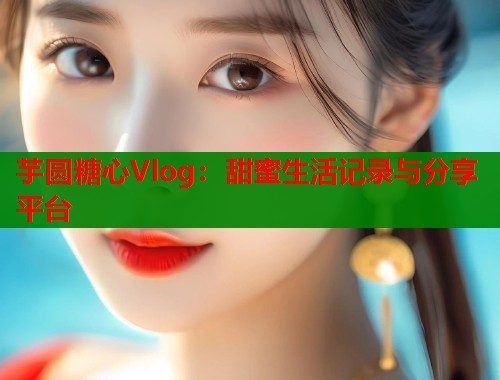 芋圆糖心Vlog：甜蜜生活记录与分享平台  第1张