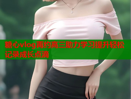 糖心vlog再约高三助力学习提升轻松记录成长点滴  第1张