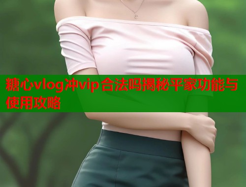 糖心vlog冲vip合法吗揭秘平家功能与使用攻略  第1张