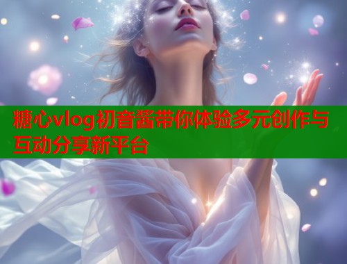 糖心vlog初音酱带你体验多元创作与互动分享新平台  第2张