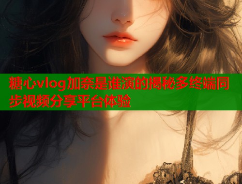 糖心vlog加奈是谁演的揭秘多终端同步视频分享平台体验  第1张