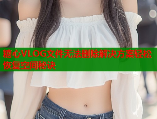 糖心VLOG文件无法删除解决方案轻松恢复空间秘诀  第1张