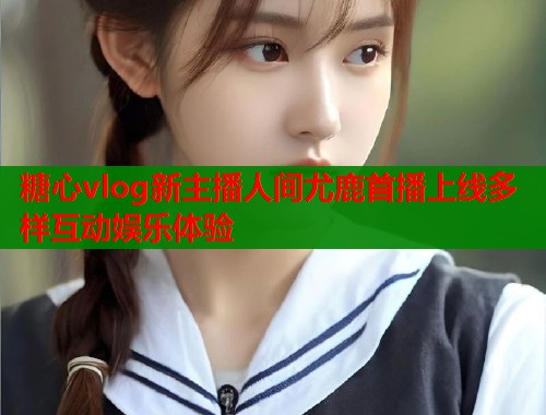 糖心vlog新主播人间尤鹿首播上线多样互动娱乐体验  第1张