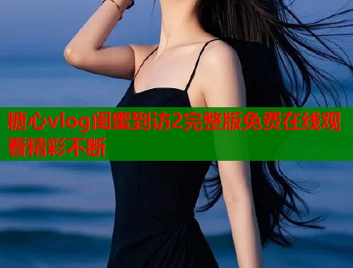 糖心vlog闺蜜到访2完整版免费在线观看精彩不断  第1张
