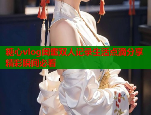糖心vlog闺蜜双人记录生活点滴分享精彩瞬间必看  第2张