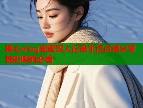 糖心vlog闺蜜双人记录生活点滴分享精彩瞬间必看  第1张