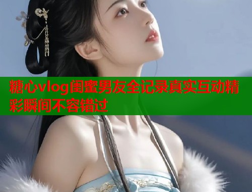 糖心vlog闺蜜男友全记录真实互动精彩瞬间不容错过  第1张