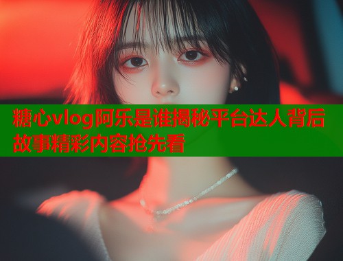 糖心vlog阿乐是谁揭秘平台达人背后故事精彩内容抢先看  第1张