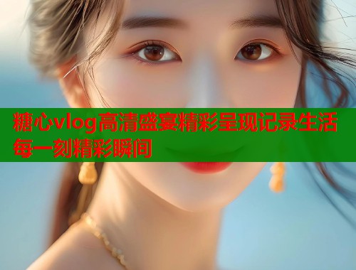 糖心vlog高清盛宴精彩呈现记录生活每一刻精彩瞬间  第2张