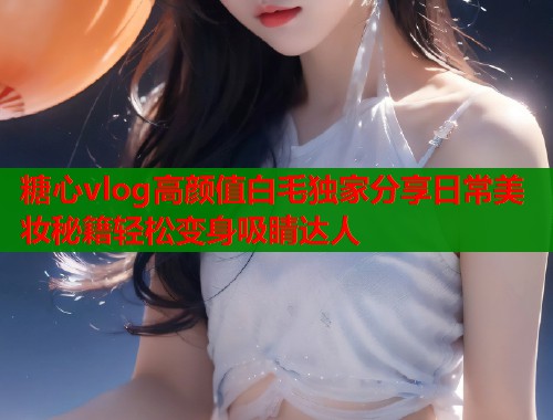 糖心vlog高颜值白毛独家分享日常美妆秘籍轻松变身吸睛达人  第1张
