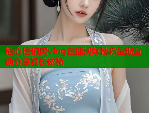 糖心唐伯虎vlog直播视频精彩呈现互动分享轻松体验  第1张