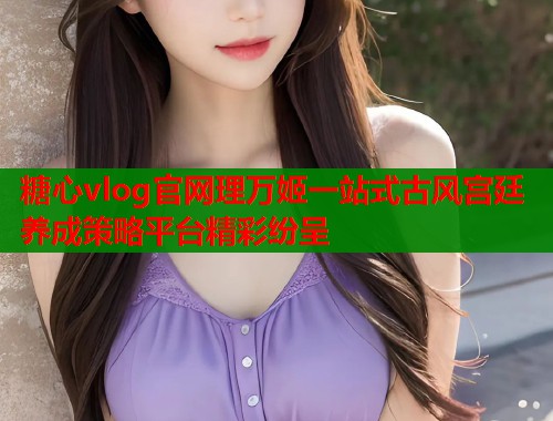 糖心vlog官网理万姬一站式古风宫廷养成策略平台精彩纷呈  第1张