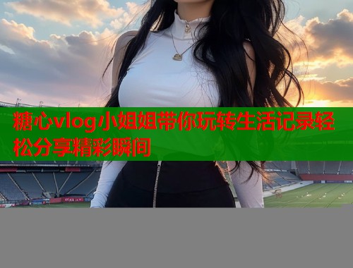 糖心vlog小姐姐带你玩转生活记录轻松分享精彩瞬间  第1张