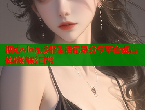 糖心vlog成都生活记录分享平台点击体验精彩日常  第1张