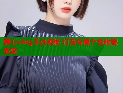 糖心vlog手办揭秘 打造专属个性收藏体验  第1张