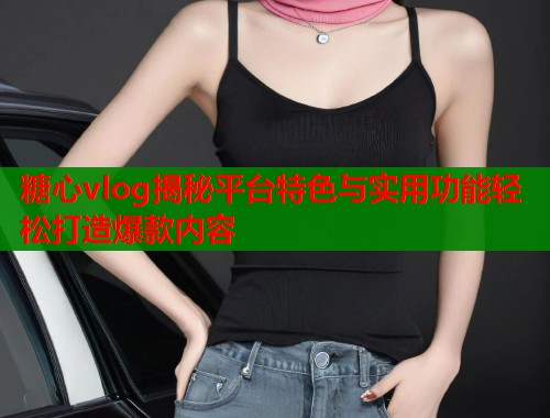 糖心vlog揭秘平台特色与实用功能轻松打造爆款内容  第1张