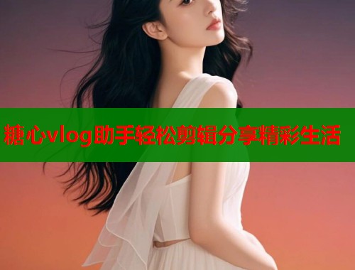 糖心vlog助手轻松剪辑分享精彩生活  第1张