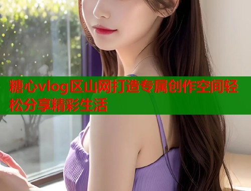 糖心vlog区山网打造专属创作空间轻松分享精彩生活  第1张