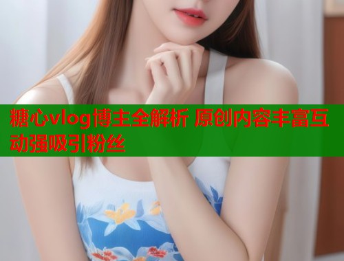 糖心vlog博主全解析 原创内容丰富互动强吸引粉丝  第1张