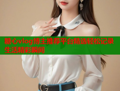 糖心vlog博主推荐平台精选轻松记录生活精彩瞬间  第2张