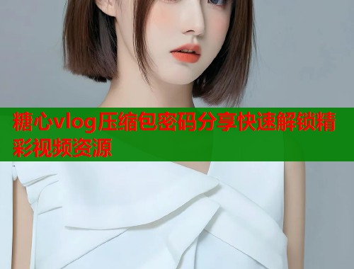 糖心vlog压缩包密码分享快速解锁精彩视频资源  第2张