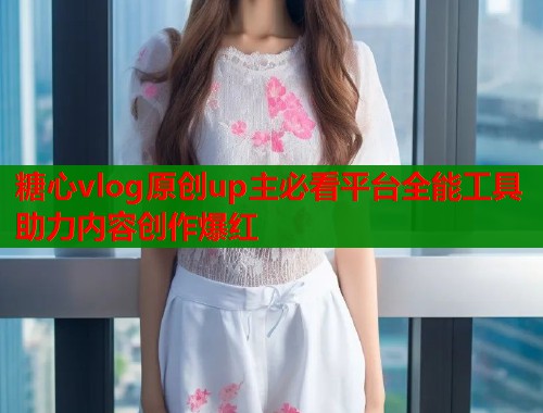 糖心vlog原创up主必看平台全能工具助力内容创作爆红  第1张