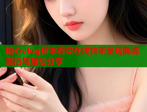 糖心vlog桥本香菜在线独家呈现高清美拍与互动分享  第1张