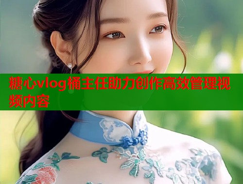 糖心vlog桶主任助力创作高效管理视频内容  第1张