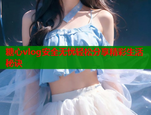 糖心vlog安全无忧轻松分享精彩生活秘诀  第1张