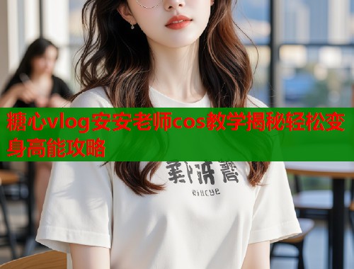 糖心vlog安安老师cos教学揭秘轻松变身高能攻略  第1张