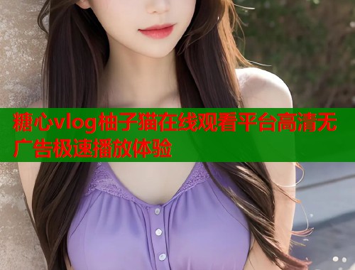 糖心vlog柚子猫在线观看平台高清无广告极速播放体验  第1张