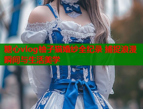 糖心vlog柚子猫婚纱全纪录 捕捉浪漫瞬间与生活美学  第1张