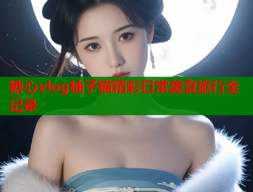 糖心vlog柚子猫精彩日常美食旅行全记录  第2张