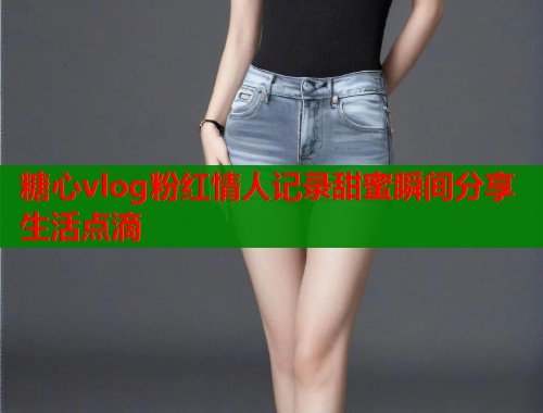 糖心vlog粉红情人记录甜蜜瞬间分享生活点滴  第1张