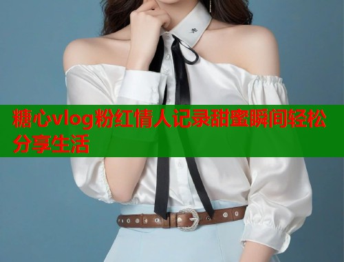 糖心vlog粉红情人记录甜蜜瞬间轻松分享生活  第1张