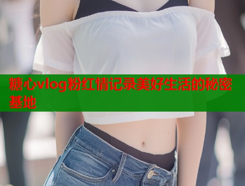 糖心vlog粉红情记录美好生活的秘密基地  第1张