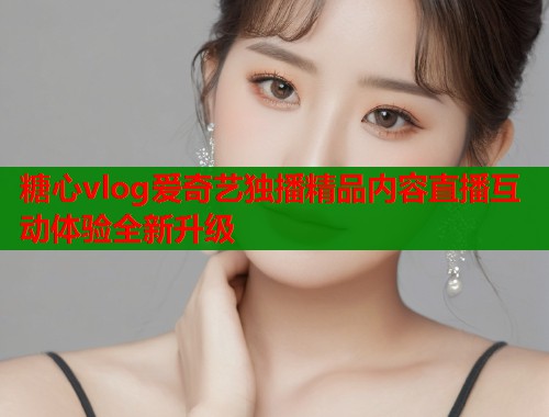 糖心vlog爱奇艺独播精品内容直播互动体验全新升级  第1张