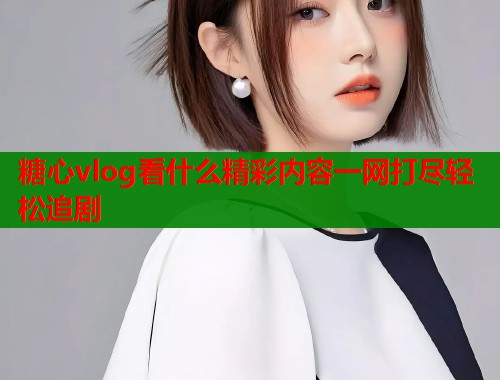 糖心vlog看什么精彩内容一网打尽轻松追剧  第2张