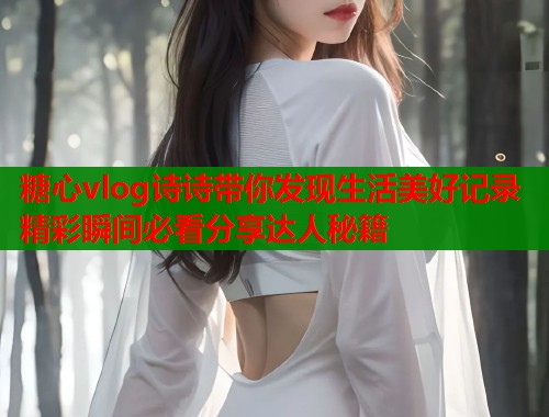 糖心vlog诗诗带你发现生活美好记录精彩瞬间必看分享达人秘籍  第1张