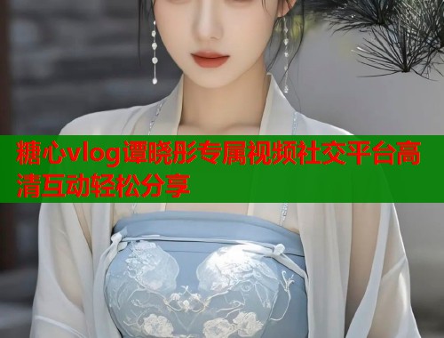糖心vlog谭晓彤专属视频社交平台高清互动轻松分享  第1张