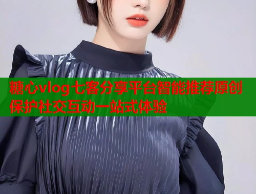 糖心vlog七客分享平台智能推荐原创保护社交互动一站式体验  第2张