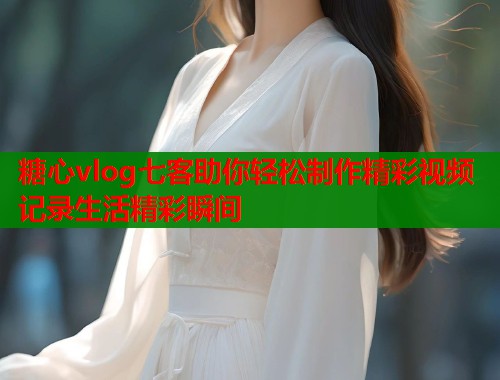 糖心vlog七客助你轻松制作精彩视频记录生活精彩瞬间  第1张