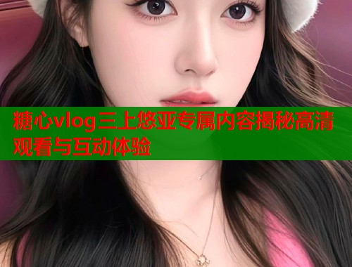 糖心vlog三上悠亚专属内容揭秘高清观看与互动体验  第2张