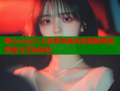 糖心vlog三上悠亚专属内容揭秘高清观看与互动体验  第1张