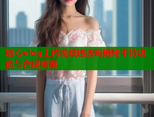 糖心vlog上传视频违法吗揭秘平特功能与合规指南  第1张