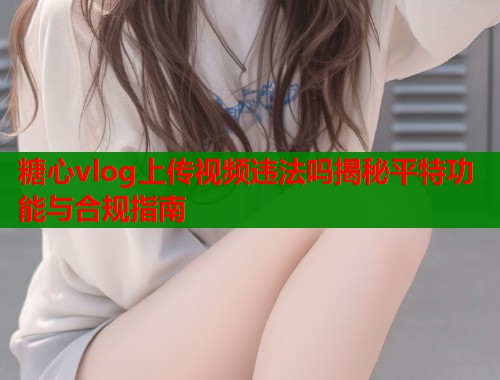 糖心vlog上传视频违法吗揭秘平特功能与合规指南  第2张