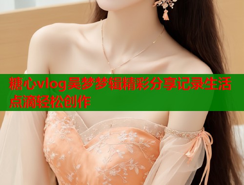 糖心vlog吴梦梦辑精彩分享记录生活点滴轻松创作  第1张