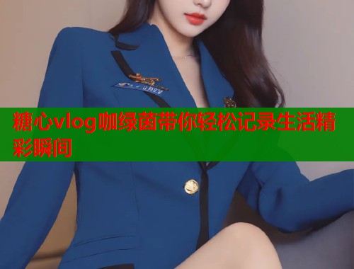 糖心vlog咖绿茵带你轻松记录生活精彩瞬间  第1张