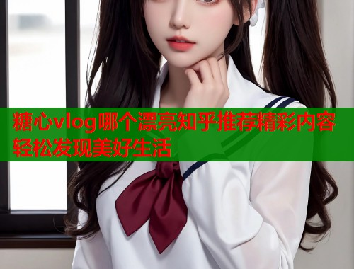 糖心vlog哪个漂亮知乎推荐精彩内容轻松发现美好生活  第1张